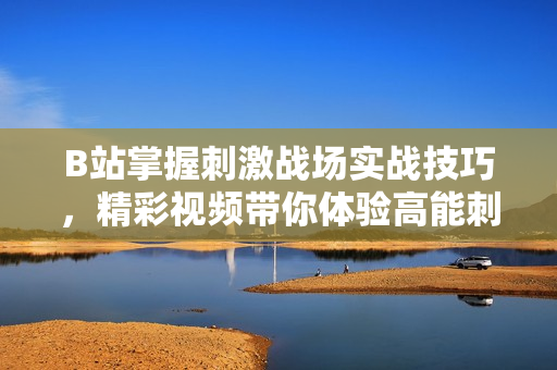 B站掌握刺激戰(zhàn)場(chǎng)實(shí)戰(zhàn)技巧，精彩視頻帶你體驗(yàn)高能刺激戰(zhàn)場(chǎng)游戲樂(lè)趣