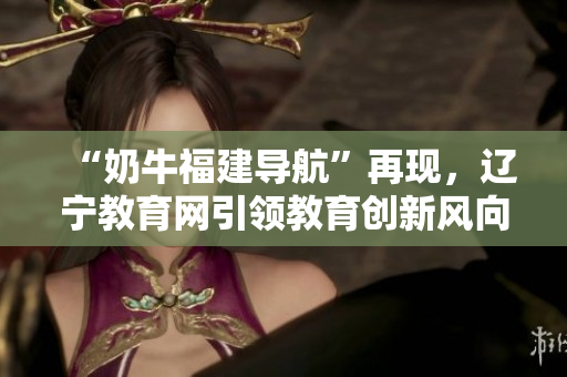 “奶牛福建導(dǎo)航”再現(xiàn)，遼寧教育網(wǎng)引領(lǐng)教育創(chuàng)新風(fēng)向