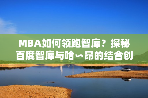 MBA如何領(lǐng)跑智庫？探秘百度智庫與哈∽昂的結(jié)合創(chuàng)新方式