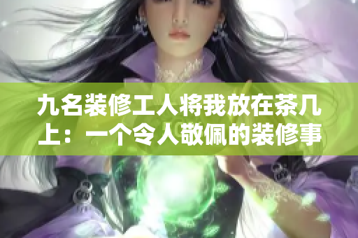 九名裝修工人將我放在茶幾上：一個(gè)令人敬佩的裝修事跡