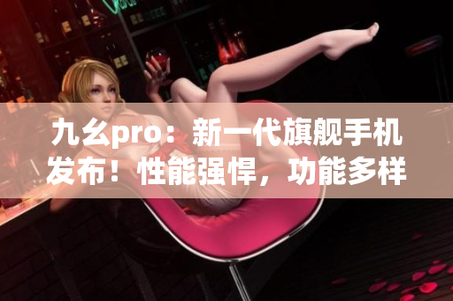 九幺pro：新一代旗艦手機發(fā)布！性能強悍，功能多樣，搶先體驗！