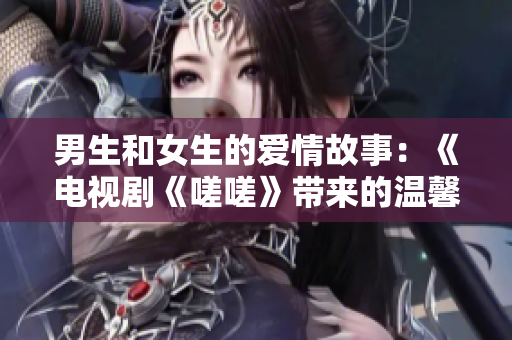 男生和女生的愛情故事：《電視劇《嗟嗟》帶來的溫馨情感》