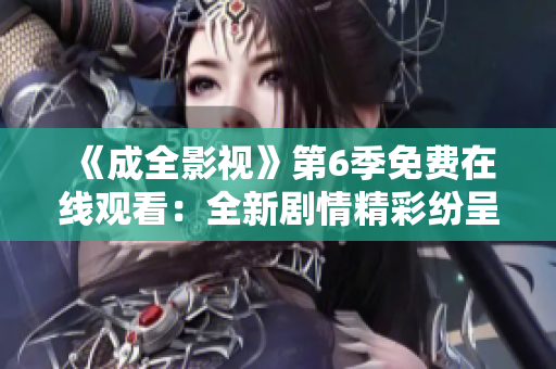 《成全影視》第6季免費在線觀看：全新劇情精彩紛呈，影迷不容錯過！