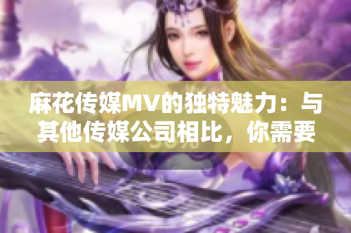 麻花傳媒MV的獨特魅力：與其他傳媒公司相比，你需要知道的5個關鍵區(qū)別