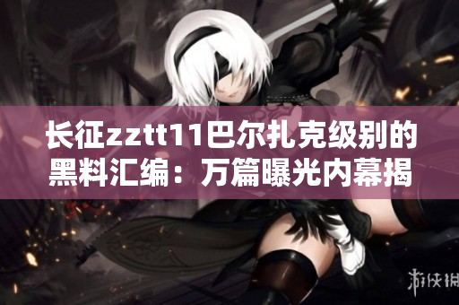 長征zztt11巴爾扎克級別的黑料匯編：萬篇曝光內(nèi)幕揭秘