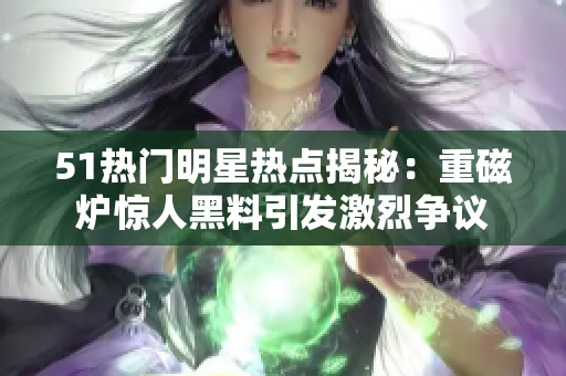 51熱門明星熱點揭秘：重磁爐驚人黑料引發(fā)激烈爭議