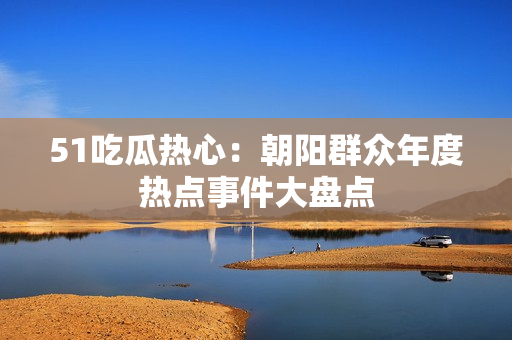 51吃瓜熱心：朝陽群眾年度熱點事件大盤點