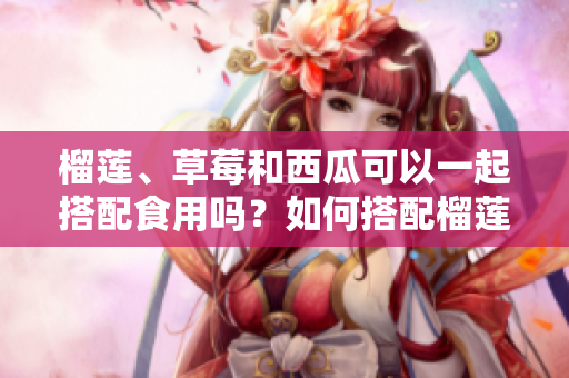 榴蓮、草莓和西瓜可以一起搭配食用嗎？如何搭配榴蓮、草莓和西瓜更加健康？