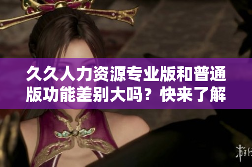 久久人力資源專(zhuān)業(yè)版和普通版功能差別大嗎？快來(lái)了解詳細(xì)對(duì)比！