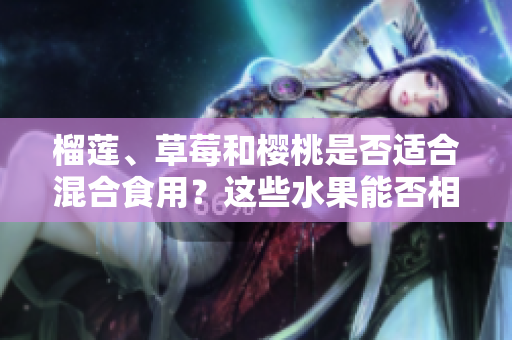 榴蓮、草莓和櫻桃是否適合混合食用？這些水果能否相互搭配享用？