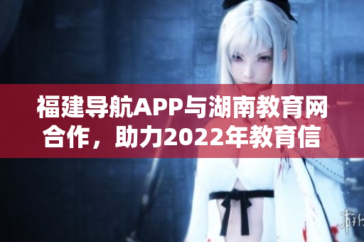 福建導航APP與湖南教育網(wǎng)合作，助力2022年教育信息智能導航