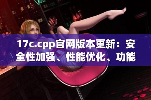 17c.cpp官網(wǎng)版本更新：安全性加強(qiáng)、性能優(yōu)化、功能增強(qiáng)