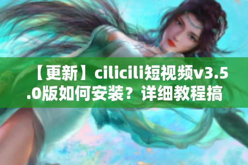 【更新】cilicili短視頻v3.5.0版如何安裝？詳細(xì)教程搞定！
