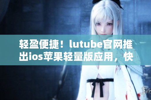 輕盈便捷！lutube官網(wǎng)推出ios蘋果輕量版應用，快來下載體驗吧