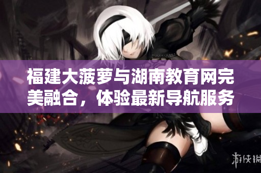 福建大菠蘿與湖南教育網(wǎng)完美融合，體驗(yàn)最新導(dǎo)航服務(wù)