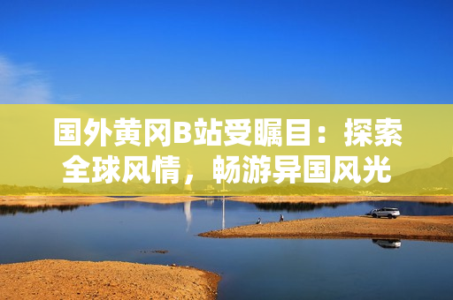 國外黃岡B站受矚目：探索全球風(fēng)情，暢游異國風(fēng)光
