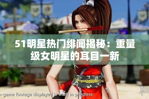 51明星熱門緋聞揭秘：重量級(jí)女明星的耳目一新