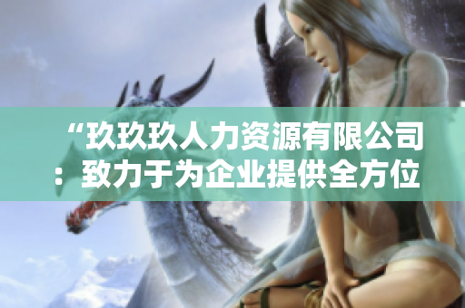 “玖玖玖人力資源有限公司：致力于為企業(yè)提供全方位人力資源解決方案的專(zhuān)業(yè)機(jī)構(gòu)”