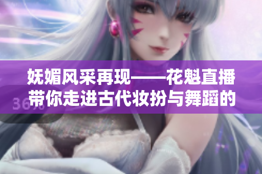 嫵媚風(fēng)采再現(xiàn)——花魁直播帶你走進古代妝扮與舞蹈的世界