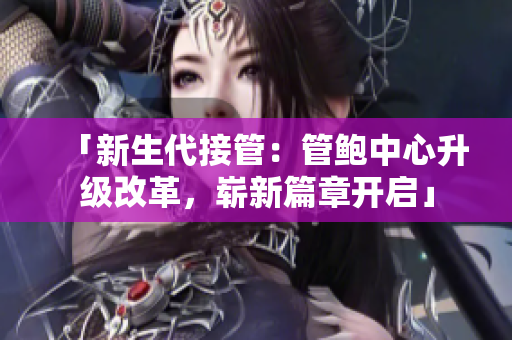 「新生代接管：管鮑中心升級改革，嶄新篇章開啟」