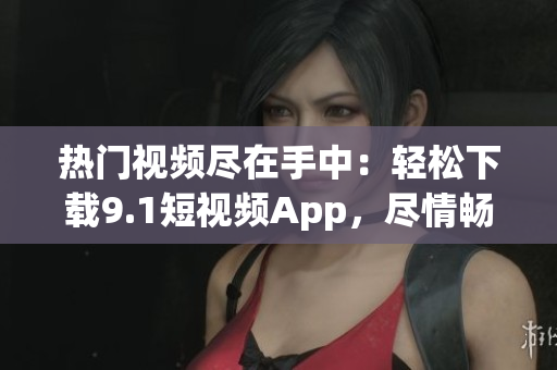 熱門視頻盡在手中：輕松下載9.1短視頻App，盡情暢享精彩內(nèi)容