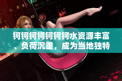 鈳鈳鈳鈳鈳鈳鈳水資源豐富、負荷沉重，成為當?shù)鬲毺鼐坝^