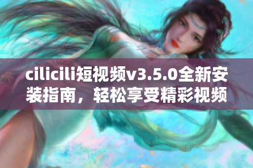 cilicili短視頻v3.5.0全新安裝指南，輕松享受精彩視頻內(nèi)容