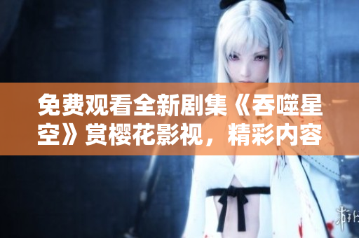 免費觀看全新劇集《吞噬星空》賞櫻花影視，精彩內(nèi)容不容錯過