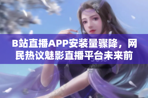 B站直播APP安裝量驟降，網民熱議魅影直播平臺未來前景