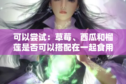 可以嘗試：草莓、西瓜和榴蓮是否可以搭配在一起食用？如何正確搭配草莓、西瓜和榴蓮？