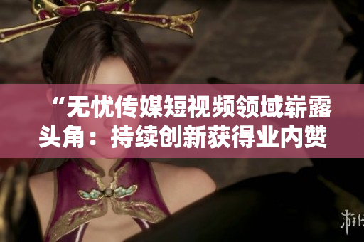 “無憂傳媒短視頻領(lǐng)域嶄露頭角：持續(xù)創(chuàng)新獲得業(yè)內(nèi)贊譽(yù)，成績斐然”