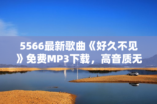 5566最新歌曲《好久不見》免費MP3下載，高音質(zhì)無損音樂享受
