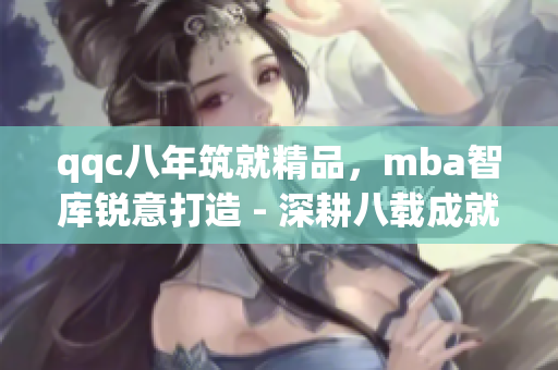 qqc八年筑就精品，mba智庫銳意打造 - 深耕八載成就非凡，mba智庫力求卓越