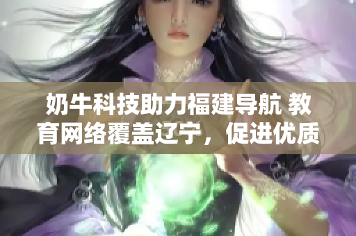 奶牛科技助力福建導(dǎo)航 教育網(wǎng)絡(luò)覆蓋遼寧，促進(jìn)優(yōu)質(zhì)教育資源跨省共享