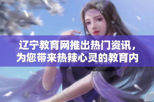 遼寧教育網(wǎng)推出熱門資訊，為您帶來熱辣心靈的教育內(nèi)容