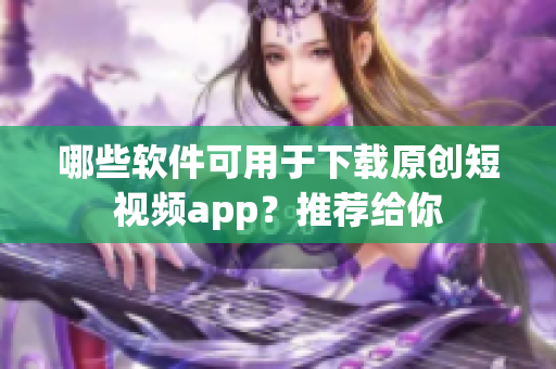 哪些軟件可用于下載原創(chuàng)短視頻app？推薦給你