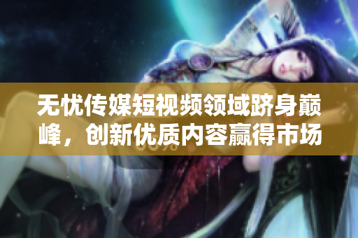 無憂傳媒短視頻領(lǐng)域躋身巔峰，創(chuàng)新優(yōu)質(zhì)內(nèi)容贏得市場青睞