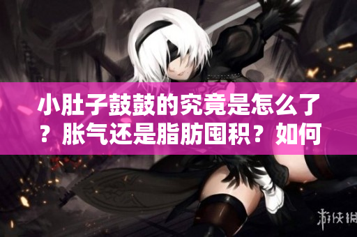 小肚子鼓鼓的究竟是怎么了？脹氣還是脂肪囤積？如何應對？