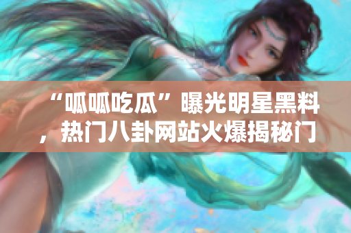 “呱呱吃瓜”曝光明星黑料，熱門八卦網(wǎng)站火爆揭秘門，黑料流出惹爭議