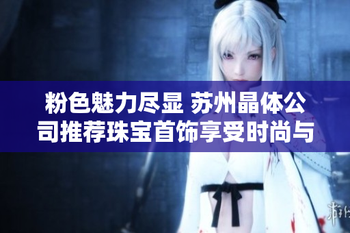 粉色魅力盡顯 蘇州晶體公司推薦珠寶首飾享受時尚與優(yōu)雅