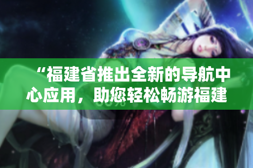 “福建省推出全新的導(dǎo)航中心應(yīng)用，助您輕松暢游福建風(fēng)情”