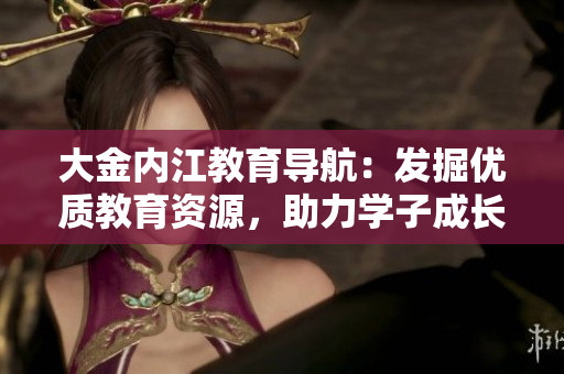 大金內(nèi)江教育導(dǎo)航：發(fā)掘優(yōu)質(zhì)教育資源，助力學(xué)子成長(zhǎng)