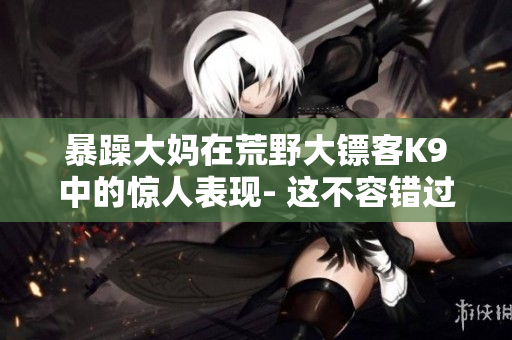 暴躁大媽在荒野大鏢客K9中的驚人表現(xiàn)- 這不容錯過的故事！