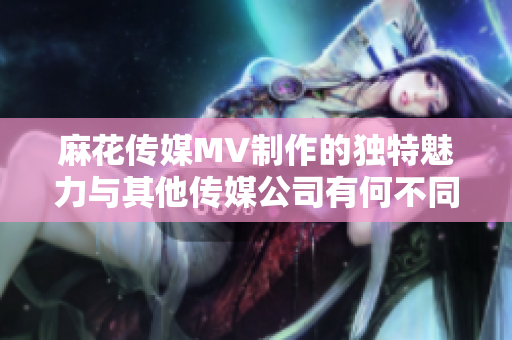 麻花傳媒MV制作的獨(dú)特魅力與其他傳媒公司有何不同？