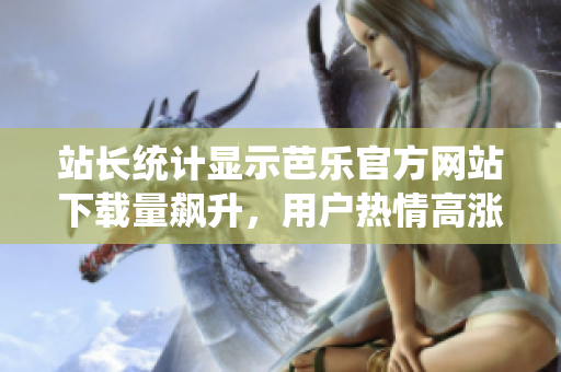 站長(zhǎng)統(tǒng)計(jì)顯示芭樂(lè)官方網(wǎng)站下載量飆升，用戶熱情高漲