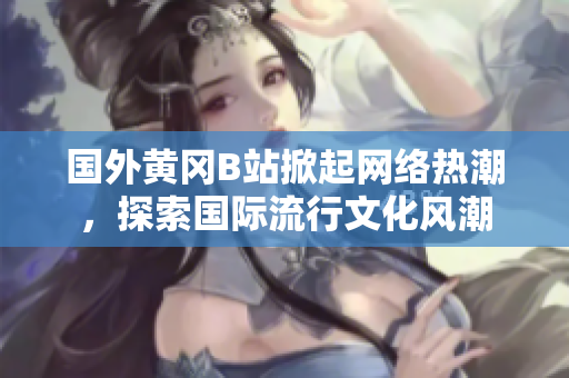 國(guó)外黃岡B站掀起網(wǎng)絡(luò)熱潮，探索國(guó)際流行文化風(fēng)潮
