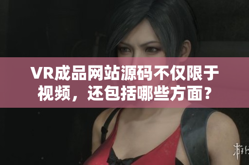 VR成品網站源碼不僅限于視頻，還包括哪些方面？