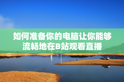 如何準(zhǔn)備你的電腦讓你能夠流暢地在B站觀看直播