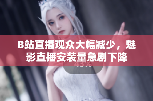 B站直播觀眾大幅減少，魅影直播安裝量急劇下降