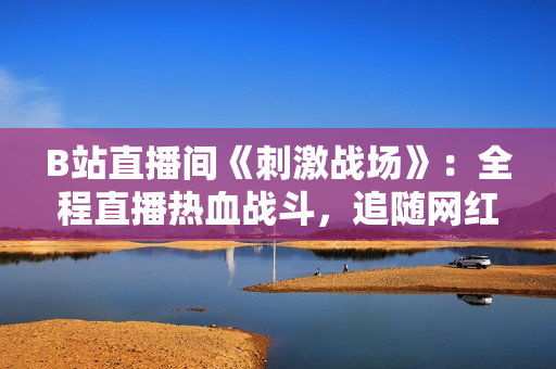 B站直播間《刺激戰(zhàn)場(chǎng)》：全程直播熱血戰(zhàn)斗，追隨網(wǎng)紅一起體驗(yàn)刺激刀鋒！